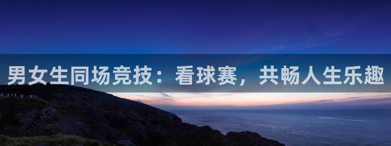  易游app官方下载：男女生同场竞技：看球赛，共畅人生乐趣